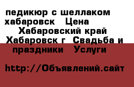 педикюр с шеллаком1000/хабаровск › Цена ­ 1 000 - Хабаровский край, Хабаровск г. Свадьба и праздники » Услуги   